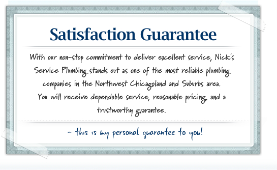 Our Guarantee With our non-stop commitment to deliver excellent service, Nick's Service Plumbing stands out as one of the most reliable plumbing companies in the Northwest Chicagoland and Suburbs area. You will receive dependable service, reasonable pricing, and a trustworthy guarantee.